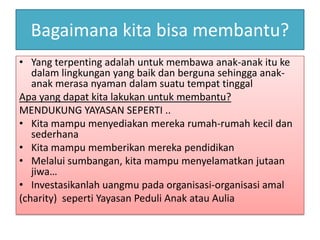 Bagaimana kita bisa membantu?
• Yang terpenting adalah untuk membawa anak-anak itu ke
   dalam lingkungan yang baik dan berguna sehingga anak-
   anak merasa nyaman dalam suatu tempat tinggal
Apa yang dapat kita lakukan untuk membantu?
MENDUKUNG YAYASAN SEPERTI ..
• Kita mampu menyediakan mereka rumah-rumah kecil dan
   sederhana
• Kita mampu memberikan mereka pendidikan
• Melalui sumbangan, kita mampu menyelamatkan jutaan
   jiwa…
• Investasikanlah uangmu pada organisasi-organisasi amal
(charity) seperti Yayasan Peduli Anak atau Aulia
 
