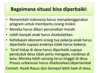 Bagaimana situasi bisa diperbaiki:
• Pemerintah Indonesia harus menyelenggarakan
  program untuk membantu orang miskin
• Mereka harus diberi perumahan murah
• Lebih banyak anak harus disekolahkan
• Kehidupan ekonomi orang tua pekerja anak harus
  diperbaiki supaya anaknya tidak harus bekerja.
• Taraf hidup di desa harus diperbaiki supaya
  penduduk desa tidak perlu mengadu nasibnya di
  kota. Mereka lebih senang terus tinggal di desa.
  Proses urbanisasi harus diselesaikan/diperlambat
Contoh: Nasib Rasus dan Gempol lebih baik di desa.
 