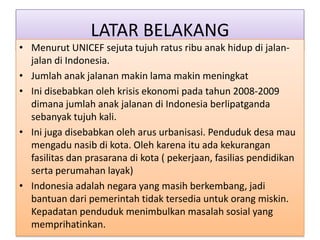 LATAR BELAKANG
• Menurut UNICEF sejuta tujuh ratus ribu anak hidup di jalan-
  jalan di Indonesia.
• Jumlah anak jalanan makin lama makin meningkat
• Ini disebabkan oleh krisis ekonomi pada tahun 2008-2009
  dimana jumlah anak jalanan di Indonesia berlipatganda
  sebanyak tujuh kali.
• Ini juga disebabkan oleh arus urbanisasi. Penduduk desa mau
  mengadu nasib di kota. Oleh karena itu ada kekurangan
  fasilitas dan prasarana di kota ( pekerjaan, fasilias pendidikan
  serta perumahan layak)
• Indonesia adalah negara yang masih berkembang, jadi
  bantuan dari pemerintah tidak tersedia untuk orang miskin.
  Kepadatan penduduk menimbulkan masalah sosial yang
  memprihatinkan.
 