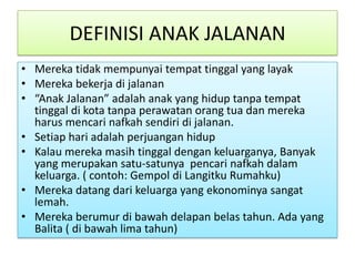 DEFINISI ANAK JALANAN
• Mereka tidak mempunyai tempat tinggal yang layak
• Mereka bekerja di jalanan
• “Anak Jalanan” adalah anak yang hidup tanpa tempat
  tinggal di kota tanpa perawatan orang tua dan mereka
  harus mencari nafkah sendiri di jalanan.
• Setiap hari adalah perjuangan hidup
• Kalau mereka masih tinggal dengan keluarganya, Banyak
  yang merupakan satu-satunya pencari nafkah dalam
  keluarga. ( contoh: Gempol di Langitku Rumahku)
• Mereka datang dari keluarga yang ekonominya sangat
  lemah.
• Mereka berumur di bawah delapan belas tahun. Ada yang
  Balita ( di bawah lima tahun)
 