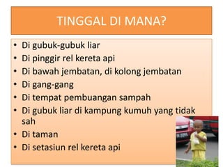 TINGGAL DI MANA?
• Di gubuk-gubuk liar
• Di pinggir rel kereta api
• Di bawah jembatan, di kolong jembatan
• Di gang-gang
• Di tempat pembuangan sampah
• Di gubuk liar di kampung kumuh yang tidak
  sah
• Di taman
• Di setasiun rel kereta api
 