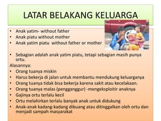 LATAR BELAKANG KELUARGA
• Anak yatim- without father
• Anak piatu without mother
• Anak yatim piatu without father or mother

• Sebagian adalah anak yatim piatu, tetapi sebagian masih punya
   ortu.
Alasannya:
• Orang tuanya miskin
• Harus bekerja di jalan untuk membantu mendukung keluarganya
• Orang tuanya tidak bisa bekerja karena sakit atau kecelakaan.
• Orang tuanya malas (pengganggur) -mengeksploitir anaknya
• Gajinya ortu terlalu kecil
• Ortu melahirkan terlalu banyak anak untuk didukung
• Anak-anak kadang-kadang dibuang atau ditinggalkan oleh ortu dan
   menjadi sampah masyarakat
 