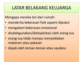 LATAR BELAKANG KELUARGA
Mengapa mereka lari dari rumah:
• menderita kekerasan fisik seperti dipukul
• mengalami kekerasan emosional
• disalahgunakan/dieksploitasi oleh orang tua
• orang tua tidak mampu menyediakan
  makanan atau pakaian
• diajak oleh teman-teman atau saudara
 