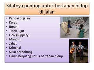 Sifatnya penting untuk bertahan hidup
                di jalan
•   Pandai di jalan
•   Keras
•   Berani
•   Tidak jujur
•   Licik (slippery)
•   Mandiri
•   Jahat
•   Kriminal
•   Suka berbohong
•   Harus berjuang untuk bertahan hidup.
 