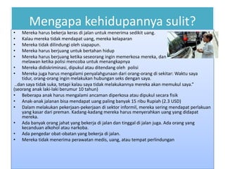 Mengapa kehidupannya sulit?
•    Mereka harus bekerja keras di jalan untuk menerima sedikit uang.
•    Kalau mereka tidak mendapat uang, mereka kelaparan
•    Mereka tidak dilindungi oleh siapapun.
•    Mereka harus berjuang untuk bertahan hidup
•    Mereka harus berjuang ketika seseorang ingin memerkosa mereka, dan mereka harus
     melawan ketika polisi mencoba untuk menangkapnya
• Mereka didiskriminasi, dipukul atau ditendang oleh polisi
• Mereka juga harus mengalami penyalahgunaan dari orang-orang di sekitar: Waktu saya
     tidur, orang-orang ingin melakukan hubungan seks dengan saya.
 ..dan saya tidak suka, tetapi kalau saya tidak melakukannya mereka akan memukul saya.”
(seorang anak laki-laki berumur 10 tahun)
• Beberapa anak harus mengalami ancaman diperkosa atau dipukul secara fisik
• Anak-anak jalanan bisa mendapat uang paling banyak 15 ribu Rupiah (2.3 USD)
• Dalam melakukan pekerjaan-pekerjaan di sektor informil, mereka sering mendapat perlakuan
     yang kasar dari preman. Kadang-kadang mereka harus menyerahkan uang yang didapat
     mereka.
• Ada banyak orang jahat yang bekerja di jalan dan tinggal di jalan juga. Ada orang yang
     kecanduan alkohol atau narkoba.
• Ada pengedar obat-obatan yang bekerja di jalan.
• Mereka tidak menerima perawatan medis, uang, atau tempat perlindungan
 