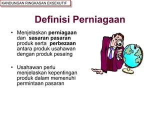 Definisi Perniagaan Menjelaskan  perniagaan  dan  sasaran pasaran   produk serta  perbezaan  antara produk usahawan dengan produk pesaing Usahawan perlu menjelaskan kepentingan produk dalam memenuhi permintaan pasaran KANDUNGAN RINGKASAN EKSEKUTIF 