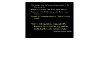 Other passages in the Old Testament frequently cited by Old
South proslavers--
Exodus 21:2-6 (relating to the slavery of poor Hebrews)
Deuteronomy 15:16-17 (also relating to the slavery of poor
Hebrews)--
Genesis 9:26-27 (relating to the curse of Canaan to legitimize
racism)
“There is nothing, not one word, in the Old
Testament to condemn, but very much to
establish, enforce, and regulate slavery.”
(Proslaver to Nellie Norton)
 