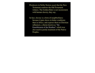 Proslavers in Nellie Norton assert that the New
Testament conﬁrms the Old Testament
witness. The Golden Rule is not inconsistent
with human slavery, they say.
In fact, slavery is a form of neighborliness
because it puts slaves in better conditions
than in Africa, and exposes them to Christian
inﬂuences, a theme known as “the
Ennoblement of the Heathen” which was
also used to justify treatment of the Native
Peoples.
 