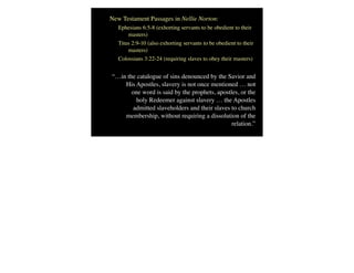 New Testament Passages in Nellie Norton:
Ephesians 6:5-8 (exhorting servants to be obedient to their
masters)
Titus 2:9-10 (also exhorting servants to be obedient to their
masters)
Colossians 3:22-24 (requiring slaves to obey their masters)
“…in the catalogue of sins denounced by the Savior and
His Apostles, slavery is not once mentioned … not
one word is said by the prophets, apostles, or the
holy Redeemer against slavery … the Apostles
admitted slaveholders and their slaves to church
membership, without requiring a dissolution of the
relation.”
 