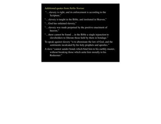 Additional quotes from Nellie Norton:
“…slavery is right, and its enforcement is according to the
Scripture,”
“…slavery is taught in the Bible, and instituted in Heaven,”
“…God has ordained slavery,”
“…slavery was made perpetual by the positive enactment of
heaven,”
“…there cannot be found ... in the Bible a single injunction to
slaveholders to liberate those held by them in bondage.” 
To speak against slavery “is to abominate the law of God, and the
sentiments inculcated by his holy prophets and apostles.” 
A slave “cannot sunder bonds which bind him to his earthly master,
without breaking those which unite him morally to his
Redeemer.”
 