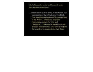 John Safﬁn, another proslaver of the period, wrote:
Since Abraham owned slaves …
… our Imitation of him in this Moral Action is as
warrantable as that of [adopting] his Faith.
God set different Orders and Degrees of Men
in the World ... some to be High and
Honourable, some to be Low and
Despicable… Servants of sundry sorts and
degrees, bound to obey; yea, some to be born
Slave, and so to remain during their lives.
 