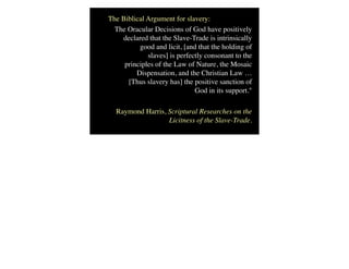 The Biblical Argument for slavery:
The Oracular Decisions of God have positively
declared that the Slave-Trade is intrinsically
good and licit, [and that the holding of
slaves] is perfectly consonant to the
principles of the Law of Nature, the Mosaic
Dispensation, and the Christian Law …
[Thus slavery has] the positive sanction of
God in its support."
Raymond Harris, Scriptural Researches on the
Licitness of the Slave-Trade.
 
