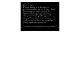 pre 1860
John Henry Hopkins:
If it were a matter to be determined by
personal sympathies, tastes, or feelings, I should
be as ready as any man to condemn the
institution of slavery, for all prejudices of
eduction, habit, and social position stand
entirely opposed to it. But as a Christian... I am
compelled to submit my weak and erring
intellect to the authority of the Almighty. For
then only can I be safe in my conclusions.
John Henry Hopkins (1792–1868) as cited in William Webb, Moving Beyond the Bible to Theology (Grand Rapids, Zondervan,
2009) 216. Emphasis added.
 