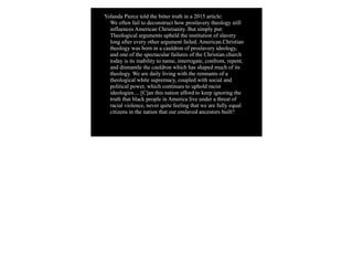 Yolanda Pierce told the bitter truth in a 2015 article:
We often fail to deconstruct how proslavery theology still
influences American Christianity. But simply put:
Theological arguments upheld the institution of slavery
long after every other argument failed. American Christian
theology was born in a cauldron of proslavery ideology,
and one of the spectacular failures of the Christian church
today is its inability to name, interrogate, confront, repent,
and dismantle the cauldron which has shaped much of its
theology. We are daily living with the remnants of a
theological white supremacy, coupled with social and
political power, which continues to uphold racist
ideologies.... [C]an this nation afford to keep ignoring the
truth that black people in America live under a threat of
racial violence, never quite feeling that we are fully equal
citizens in the nation that our enslaved ancestors built?
 