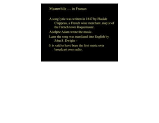Meanwhile … in France:
A song lyric was written in 1847 by Placide
Clappeau, a French wine merchant, mayor of
the French town Roquemaure.
Adolphe Adam wrote the music.
Later the song was translated into English by
John S. Dwight –
It is said to have been the ﬁrst music ever
broadcast over radio.
 