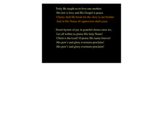 Truly He taught us to love one another;
His law is love and His Gospel is peace.
Chains shall He break for the slave is our brother
And in His Name all oppression shall cease.
Sweet hymns of joy in grateful chorus raise we,
Let all within us praise His holy Name!
Christ is the Lord! O praise His name forever!
His pow’r and glory evermore proclaim!
His pow’r and glory evermore proclaim!
 