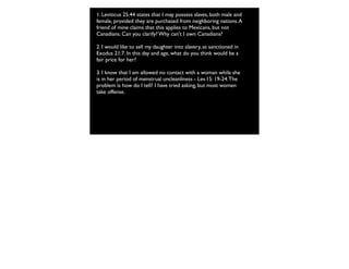 1. Leviticus 25:44 states that I may possess slaves, both male and
female, provided they are purchased from neighboring nations.A
friend of mine claims that this applies to Mexicans, but not
Canadians. Can you clarify? Why can't I own Canadians?
2. I would like to sell my daughter into slavery, as sanctioned in
Exodus 21:7. In this day and age, what do you think would be a
fair price for her?
3. I know that I am allowed no contact with a woman while she
is in her period of menstrual uncleanliness - Lev.15: 19-24.The
problem is how do I tell? I have tried asking, but most women
take offense.
 