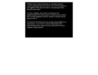 4.When I burn a bull on the altar as a sacriﬁce, I know it
creates a pleasing odor for the Lord - Lev.1:9.The problem is,
my neighbors.They claim the odor is not pleasing to them.
Should I smite them?
5. I have a neighbor who insists on working on the
Sabbath.Exodus 35:2 clearly states he should be put to death.
Am I morally obligated to kill him myself, or should I ask the
police to do it?
6.A friend of mine feels that even though eating shellﬁsh is an
abomination - Lev. 11:10, it is a lesser abomination than
homosexuality. I don't agree. Can you settle this? Are there
'degrees' of abomination?
 