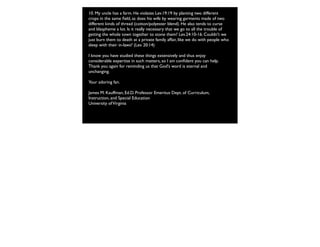 10. My uncle has a farm. He violates Lev.19:19 by planting two different
crops in the same ﬁeld, as does his wife by wearing garments made of two
different kinds of thread (cotton/polyester blend). He also tends to curse
and blaspheme a lot. Is it really necessary that we go to all the trouble of
getting the whole town together to stone them? Lev.24:10-16. Couldn't we
just burn them to death at a private family affair, like we do with people who
sleep with their in-laws? (Lev. 20:14)
I know you have studied these things extensively and thus enjoy
considerable expertise in such matters, so I am conﬁdent you can help.
Thank you again for reminding us that God's word is eternal and
unchanging.
Your adoring fan.
James M. Kauffman, Ed.D. Professor Emeritus Dept. of Curriculum,
Instruction, and Special Education
University ofVirginia
 