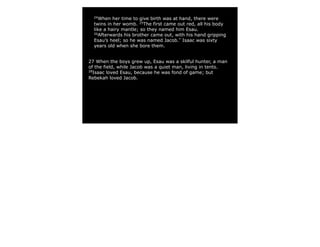 24
When her time to give birth was at hand, there were
twins in her womb. 25
The first came out red, all his body
like a hairy mantle; so they named him Esau.
26
Afterwards his brother came out, with his hand gripping
Esau’s heel; so he was named Jacob.*
Isaac was sixty
years old when she bore them.
27 When the boys grew up, Esau was a skilful hunter, a man
of the field, while Jacob was a quiet man, living in tents.
28
Isaac loved Esau, because he was fond of game; but
Rebekah loved Jacob.
 