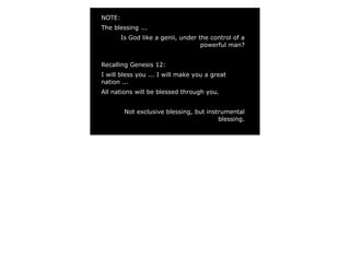 NOTE:
The blessing ...
Is God like a genii, under the control of a
powerful man?
Recalling Genesis 12:
I will bless you ... I will make you a great
nation ...
All nations will be blessed through you.
Not exclusive blessing, but instrumental
blessing.
 