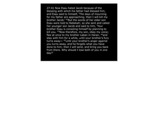 27:41 Now Esau hated Jacob because of the
blessing with which his father had blessed him,
and Esau said to himself, ‘The days of mourning
for my father are approaching; then I will kill my
brother Jacob.’ 42
But the words of her elder son
Esau were told to Rebekah; so she sent and called
her younger son Jacob and said to him, ‘Your
brother Esau is consoling himself by planning to
kill you. 43
Now therefore, my son, obey my voice;
flee at once to my brother Laban in Haran, 44
and
stay with him for a while, until your brother’s fury
turns away— 45
until your brother’s anger against
you turns away, and he forgets what you have
done to him; then I will send, and bring you back
from there. Why should I lose both of you in one
day?’
 