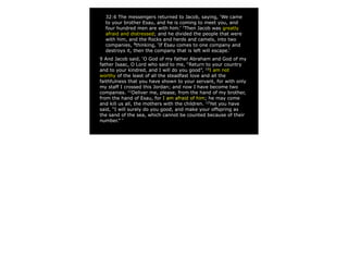32:6 The messengers returned to Jacob, saying, ‘We came
to your brother Esau, and he is coming to meet you, and
four hundred men are with him.’ 7
Then Jacob was greatly
afraid and distressed; and he divided the people that were
with him, and the flocks and herds and camels, into two
companies, 8
thinking, ‘If Esau comes to one company and
destroys it, then the company that is left will escape.’
9 And Jacob said, ‘O God of my father Abraham and God of my
father Isaac, O Lord who said to me, “Return to your country
and to your kindred, and I will do you good”, 10
I am not
worthy of the least of all the steadfast love and all the
faithfulness that you have shown to your servant, for with only
my staff I crossed this Jordan; and now I have become two
companies. 11
Deliver me, please, from the hand of my brother,
from the hand of Esau, for I am afraid of him; he may come
and kill us all, the mothers with the children. 12
Yet you have
said, “I will surely do you good, and make your offspring as
the sand of the sea, which cannot be counted because of their
number.” ’
 