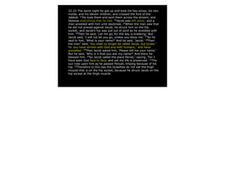 32:22 The same night he got up and took his two wives, his two
maids, and his eleven children, and crossed the ford of the
Jabbok. 23
He took them and sent them across the stream, and
likewise everything that he had. 24
Jacob was left alone; and a
man wrestled with him until daybreak. 25
When the man saw that
he did not prevail against Jacob, he struck him on the hip
socket; and Jacob’s hip was put out of joint as he wrestled with
him. 26
Then he said, ‘Let me go, for the day is breaking.’ But
Jacob said, ‘I will not let you go, unless you bless me.’ 27
So he
said to him, ‘What is your name?’ And he said, ‘Jacob.’ 28
Then
the man*
said, ‘You shall no longer be called Jacob, but Israel,*
for you have striven with God and with humans,*
and have
prevailed.’ 29
Then Jacob asked him, ‘Please tell me your name.’
But he said, ‘Why is it that you ask my name?’ And there he
blessed him. 30
So Jacob called the place Peniel,*
saying, ‘For I
have seen God face to face, and yet my life is preserved.’ 31
The
sun rose upon him as he passed Penuel, limping because of his
hip. 32
Therefore to this day the Israelites do not eat the thigh
muscle that is on the hip socket, because he struck Jacob on the
hip socket at the thigh muscle.
 