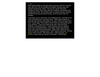 33
Now Jacob looked up and saw Esau coming, and four hundred
men with him. So he divided the children among Leah and
Rachel and the two maids. 2
He put the maids with their
children in front, then Leah with her children, and Rachel and
Joseph last of all. 3
He himself went on ahead of them, bowing
himself to the ground seven times, until he came near his
brother.
4 But Esau ran to meet him, and embraced him, and fell on his
neck and kissed him, and they wept. 5
When Esau looked up
and saw the women and children, he said, ‘Who are these with
you?’ Jacob said, ‘The children whom God has graciously given
your servant.’ 6
Then the maids drew near, they and their
children, and bowed down; 7
Leah likewise and her children
drew near and bowed down; and finally Joseph and Rachel
drew near, and they bowed down. 8
Esau said, ‘What do you
mean by all this company that I met?’ Jacob answered, ‘To find
favour with my lord.’ 9
But Esau said, ‘I have enough, my
brother; keep what you have for yourself.’ 10
Jacob said,
 