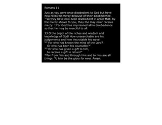Romans 11
Just as you were once disobedient to God but have
now received mercy because of their disobedience,
31
so they have now been disobedient in order that, by
the mercy shown to you, they too may now*
receive
mercy. 32
For God has imprisoned all in disobedience
so that he may be merciful to all.
33 O the depth of the riches and wisdom and
knowledge of God! How unsearchable are his
judgements and how inscrutable his ways!
34
‘For who has known the mind of the Lord?
Or who has been his counsellor?’
35
‘Or who has given a gift to him,
to receive a gift in return?’
36
For from him and through him and to him are all
things. To him be the glory for ever. Amen.
 