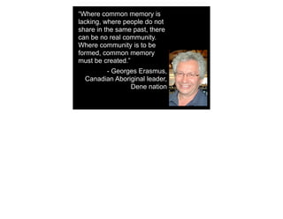 “Where common memory is
lacking, where people do not
share in the same past, there
can be no real community.
Where community is to be
formed, common memory
must be created.”
- Georges Erasmus,
Canadian Aboriginal leader,
Dene nation
 