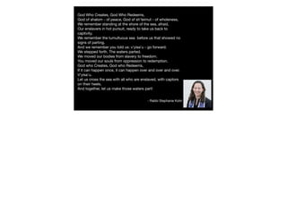 God Who Creates, God Who Redeems,
God of shalom - of peace, God of sh'leimut - of wholeness,
We remember standing at the shore of the sea, afraid,
Our enslavers in hot pursuit, ready to take us back to
captivity.
We remember the tumultuous sea  before us that showed no
signs of parting.
And we remember you told us: v'yisa'u - go forward.
We stepped forth. The waters parted. 
We moved our bodies from slavery to freedom.
You moved our souls from oppression to redemption.
God who Creates, God who Redeems,
If it can happen once, it can happen over and over and over.
V'yisa'u.  
Let us cross the sea with all who are enslaved, with captors
on their heels.
And together, let us make those waters part!
- Rabbi Stephanie Kolin
 