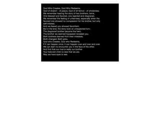 God Who Creates, God Who Redeems,
God of shalom - of peace, God of sh'leimut - of wholeness,
We remember hearing the story of two brothers, twins,
One blessed and favored, one rejected and disgraced.
We remember the feeling of unfairness, especially when the
favored one showed no compassion for his brother, but only
self-interest.
And we feared you showed favoritism.
But in the end, the story took an unexpected turn. 
The disgraced brother became the hero.
The brother we seemed bypassed revealed you.
Both brothers learned from their mistakes.
Both changed. Both grew.
God who Creates, God who Redeems,
If it can happen once, it can happen over and over and over.
We can learn to encounter you in the face of the other,
And ﬁnd that our rival is really our brother
Your beloved child no less that we are.
May we have eyes to see.
 