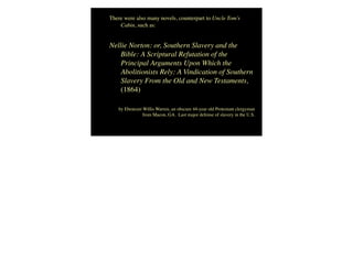 There were also many novels, counterpart to Uncle Tom’s
Cabin, such as:
Nellie Norton: or, Southern Slavery and the
Bible: A Scriptural Refutation of the
Principal Arguments Upon Which the
Abolitionists Rely: A Vindication of Southern
Slavery From the Old and New Testaments,
(1864)
by Ebenezer Willis Warren, an obscure 44-year old Protestant clergyman
from Macon, GA.  Last major defense of slavery in the U.S.
 
