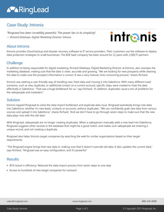 Case Study: Intronis
85% boost in efficiency: Reduced the data import process from seven steps to one step
Access to hundreds of new target companies for outreach
About Intronis
Intronis provides Cloud backup and disaster recovery software to IT service providers. Their customers use the software to deploy
data protection strategies to small businesses. The B2B SaaS company has been around for 12 years with 2,000 IT partners.
Challenge
In addition to being responsible for digital marketing, Richard Delahaye, Digital Marketing Director at Intronis, also oversees the
marketing database, making sure that the data is clean, accurate and growing. “We are looking for new prospects while cleaning
the data to make sure the prospect information is correct. It was a very manual, time-consuming process,” shares Richard.
Intronis was seeking a user-friendly way of handling new, fresh data and moving it into Salesforce. With many different Lead
scenarios, such as new, duplicate, or additional contact on a current account, specific steps were created to treat the data
effectively in Salesforce. “That was a huge bottleneck for us,” says Richard, “In addition, duplicates cause a ton of problems for
the salespeople and marketers.”
Results
Solution
Intronis tapped RingLead to solve the data import bottleneck and duplicate data issue. RingLead seamlessly brings new data
into Salesforce, whether it’s new leads, contacts or accounts, without duplicates. “We can confidently grab new data from various
sources and upload it into Salesforce,” shares Richard, “And we don’t have to go through seven steps to make sure that the new
data plays nice with the old data.”
With RingLead, salespeople are no longer creating duplicates. When a salesperson manually adds a new lead into Salesforce,
RingLead suggests other records in the database that might be a good match, and makes sure salespeople are entering a
unique record, and not creating a duplicate.
RingLead also helps Intronis target companies by searching the web for similar organizations based on their target
requirements.
“The RingLead engine brings that new data in, making sure that it doesn’t override old data. It also updates the current data,”
says Richard, “RingLead was an easy configuration, and it's powerful.”
sales@ringlead.com www.ringlead.com
Case Study: Intronis Page 1 of 1 © Copyright 2015 RingLead, Inc.
888-240-8088
“RingLead has been incredibly powerful. The power lies in its simplicity.”
— Richard Delahaye, Digital Marketing Director, Intronis
 