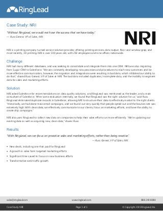 Case Study: NRI
New deals, including one that paid for RingLead
A growth in sales from targeted marketing efforts
Significant time saved to focus on new business efforts
Transformative web traffic growth
NRI is a printing company turned service solution provider, offering printing services, data output, floor and window grap, and
most recently, 3D printing. NRI is over 100 years old, with 250 employees and nine offices nationwide.
Challenge
NRI had many different databases, and was seeking to consolidate and integrate them into one CRM. NRI was also migrating
from Sugar CRM to Salesforce. “We are constantly developing new processes and procedures to reach new customers and be
more effective communicators, however, the migration and integrations were resulting in bad data, which inhibited our ability to
do that,” shared Russ Genest, VP of Sales at NRI. The bad data included duplicates, incomplete data, and the inability to segment
data for sales and marketing efforts.
Results
Solution
NRI asked Salesforce for recommendations on data quality solutions, and RingLead was mentioned as the leader, and a main
consultant of Salesforce. “After some evaluation internally, we found that RingLead was the right solution for us,” said Russ.
RingLead eliminated duplicate records in Salesforce, allowing NRI to structure their data to effectively market to the right clients.
“Historically, we had done mass email campaigns, and we found out very quickly that people opted out and the bounce rate was
extremely high. With clean data, we effectively communicate to our clients, focus on marketing efforts, and have the ability to
create drip campaigns.”
NRI also uses RingLead to collect new data on companies to help their sales efforts run more efficiently. “We’re updating our
existing data as well as acquiring new, clean data,” shares Russ.
“With RingLead, we can focus on proactive sales and marketing efforts, rather than being reactive.”
sales@ringlead.com www.ringlead.com
Case Study: NRI Page 1 of 1 © Copyright 2015 RingLead, Inc.
888-240-8088
“Without RingLead, we would not have the success that we have today.”
— Russ Genest, VP of Sales, NRI
— Russ Genest, VP of Sales, NRI
 