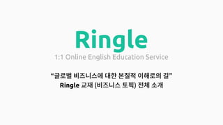 Ringle
1:1 Online English Education Service
“Global 비즈니스 흐름에 대한 본질적 이해로의 길”
(Ringle 토픽 소개)
 