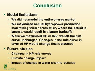 www.ifpri.org
Conclusion
 Model limitations
• We did not model the entire energy market
• We maximized annual hydropower production;
maximizing winter production, where the deficit is
largest, would result in a larger tradeoffs
• While we maximized HP or IRR, we left the rule
curve unchanged. Changes in the rule curve in
favor of HP would change final outcomes
 Future studies
• Changes in HP rule curves
• Climate change impact
• Impact of change in water sharing policies
 