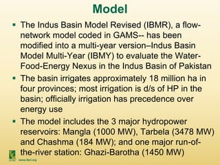 www.ifpri.org
Model
 The Indus Basin Model Revised (IBMR), a flow-
network model coded in GAMS-- has been
modified into a multi-year version–Indus Basin
Model Multi-Year (IBMY) to evaluate the Water-
Food-Energy Nexus in the Indus Basin of Pakistan
 The basin irrigates approximately 18 million ha in
four provinces; most irrigation is d/s of HP in the
basin; officially irrigation has precedence over
energy use
 The model includes the 3 major hydropower
reservoirs: Mangla (1000 MW), Tarbela (3478 MW)
and Chashma (184 MW); and one major run-of-
the-river station: Ghazi-Barotha (1450 MW)
 