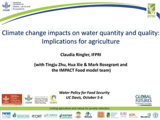 Uniting agriculture and nature for poverty reduction
Climate change impacts on water quantity and quality:
Implications for agriculture
Claudia Ringler, IFPRI
(with Tingju Zhu, Hua Xie & Mark Rosegrant and
the IMPACT Food model team)
Water Policy for Food Security
UC Davis, October 5-6
 