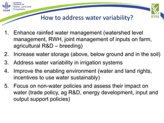 How to address water variability?
1. Enhance rainfed water management (watershed level
management, RWH, joint management of inputs on farm,
agricultural R&D – breeding)
2. Increase water storage (above, below ground and in the soil)
3. Address water variability in irrigation systems
4. Improve the enabling environment (water and land rights,
incentives to use water sustainably)
5. Focus on non-water policies and assess their impact on
water (trade policy, ag R&D, energy development, input and
output support policies)
 