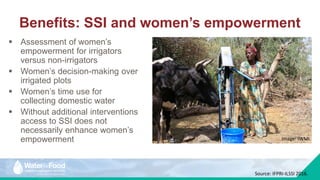 Benefits: SSI and women’s empowerment
 Assessment of women’s
empowerment for irrigators
versus non-irrigators
 Women’s decision-making over
irrigated plots
 Women’s time use for
collecting domestic water
 Without additional interventions
access to SSI does not
necessarily enhance women’s
empowerment Image: IWMI.
Source: IFPRI-ILSSI 2016.
 