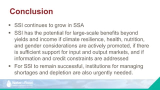 Conclusion
 SSI continues to grow in SSA
 SSI has the potential for large-scale benefits beyond
yields and income if climate resilience, health, nutrition,
and gender considerations are actively promoted, if there
is sufficient support for input and output markets, and if
information and credit constraints are addressed
 For SSI to remain successful, institutions for managing
shortages and depletion are also urgently needed.
 