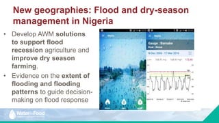 New geographies: Flood and dry-season
management in Nigeria
• Develop AWM solutions
to support flood
recession agriculture and
improve dry season
farming.
• Evidence on the extent of
flooding and flooding
patterns to guide decision-
making on flood response Irrigation suitability for small reservoirs: Anambra,
Benue, and Kogi States, Nigeria. Source: Xie et al.
forthcoming
 