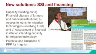 • Capacity Building on: a)
Financial Literacy of farmers
and financial institutions; b)
Access to loans for irrigation
technologies (revolving fund);
and c) Assessment of financial
institutions’ lending capacity
for irrigation technology
• Potential and limitations of
PPP for irrigation
New solutions: SSI and financing
Photo: Abby Waldorf.
 