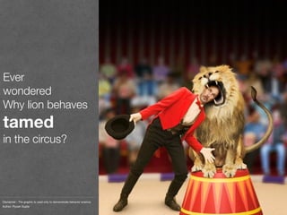 Ever
wondered
Why lion behaves
tamed
in the circus?
Disclaimer - The graphic is used only to demonstrate behavior science.
Author: Piyush Gupta
 