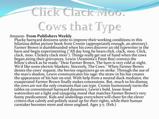 Amazon- From Publishers WeeklyPlucky barnyard denizens unite to improve their working conditions in this hilarious debut picture book from Cronin (appropriately enough, an attorney). Farmer Brown is dumbfounded when his cows discover an old typewriter in the barn and begin experimenting (&quot;All day long he hears click, clack, moo. Click, clack, moo. Clickety clack moo&quot;). Things really get out of hand when the cows began airing their grievances. Lewin (Araminta&apos;s Paint Box) conveys the fellow&apos;s shock as he reads: &quot;Dear Farmer Brown, The barn is very cold at night. We&apos;d like some electric blankets. Sincerely, The Cows.&quot; When Farmer Brown denies the cows&apos; request, the bovine organizers go on strike. Through the use of the man&apos;s shadow, Lewin communicates his rage: the straw in his hat creates the appearance of his hair on end. With help from a neutral duck mediator, the exasperated Farmer Brown finally makes concessions. But, much to his dismay, the cows are not the only creatures that can type. Cronin humorously turns the tables on conventional barnyard dynamics; Lewin&apos;s bold, loose-lined watercolors set a light and easygoing mood that matches Farmer Brown&apos;s very funny predicament. Kids and underdogs everywhere will cheer for the clever critters that calmly and politely stand up for their rights, while their human caretaker becomes more and more unglued. Ages 3-7. (Feb.) ,[object Object],Click Clack Moo: ,[object Object],Cows that Type,[object Object]