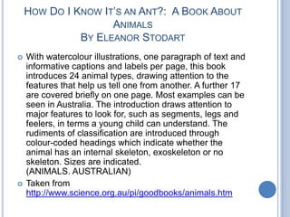How Do I Know It’s an Ant?:  A Book About AnimalsBy Eleanor StodartWith watercolour illustrations, one paragraph of text and informative captions and labels per page, this book introduces 24 animal types, drawing attention to the features that help us tell one from another. A further 17 are covered briefly on one page. Most examples can be seen in Australia. The introduction draws attention to major features to look for, such as segments, legs and feelers, in terms a young child can understand. The rudiments of classification are introduced through colour-coded headings which indicate whether the animal has an internal skeleton, exoskeleton or no skeleton. Sizes are indicated.(ANIMALS. AUSTRALIAN)Taken from http://www.science.org.au/pi/goodbooks/animals.htm