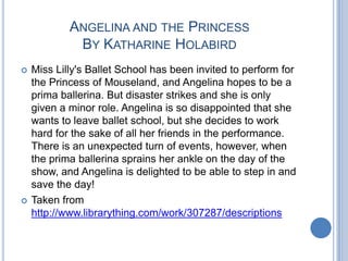 Angelina and the PrincessBy Katharine HolabirdMiss Lilly's Ballet School has been invited to perform for the Princess of Mouseland, and Angelina hopes to be a prima ballerina. But disaster strikes and she is only given a minor role. Angelina is so disappointed that she wants to leave ballet school, but she decides to work hard for the sake of all her friends in the performance. There is an unexpected turn of events, however, when the prima ballerina sprains her ankle on the day of the show, and Angelina is delighted to be able to step in and save the day!Taken from http://www.librarything.com/work/307287/descriptions