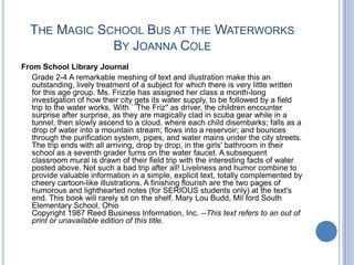 The Magic School Bus at the WaterworksBy Joanna ColeFrom School Library Journal	Grade 2-4 A remarkable meshing of text and illustration make this an outstanding, lively treatment of a subject for which there is very little written for this age group. Ms. Frizzle has assigned her class a month-long investigation of how their city gets its water supply, to be followed by a field trip to the water works. With ``The Friz'' as driver, the children encounter surprise after surprise, as they are magically clad in scuba gear while in a tunnel, then slowly ascend to a cloud, where each child disembarks; falls as a drop of water into a mountain stream; flows into a reservoir; and bounces through the purification system, pipes, and water mains under the city streets. The trip ends with all arriving, drop by drop, in the girls' bathroom in their school as a seventh grader turns on the water faucet. A subsequent classroom mural is drawn of their field trip with the interesting facts of water posted above. Not such a bad trip after all! Liveliness and humor combine to provide valuable information in a simple, explicit text, totally complemented by cheery cartoon-like illustrations. A finishing flourish are the two pages of humorous and lighthearted notes (for SERIOUS students only) at the text's end. This book will rarely sit on the shelf. Mary Lou Budd, Mil ford South Elementary School, OhioCopyright 1987 Reed Business Information, Inc. --This text refers to an out of print or unavailable edition of this title.